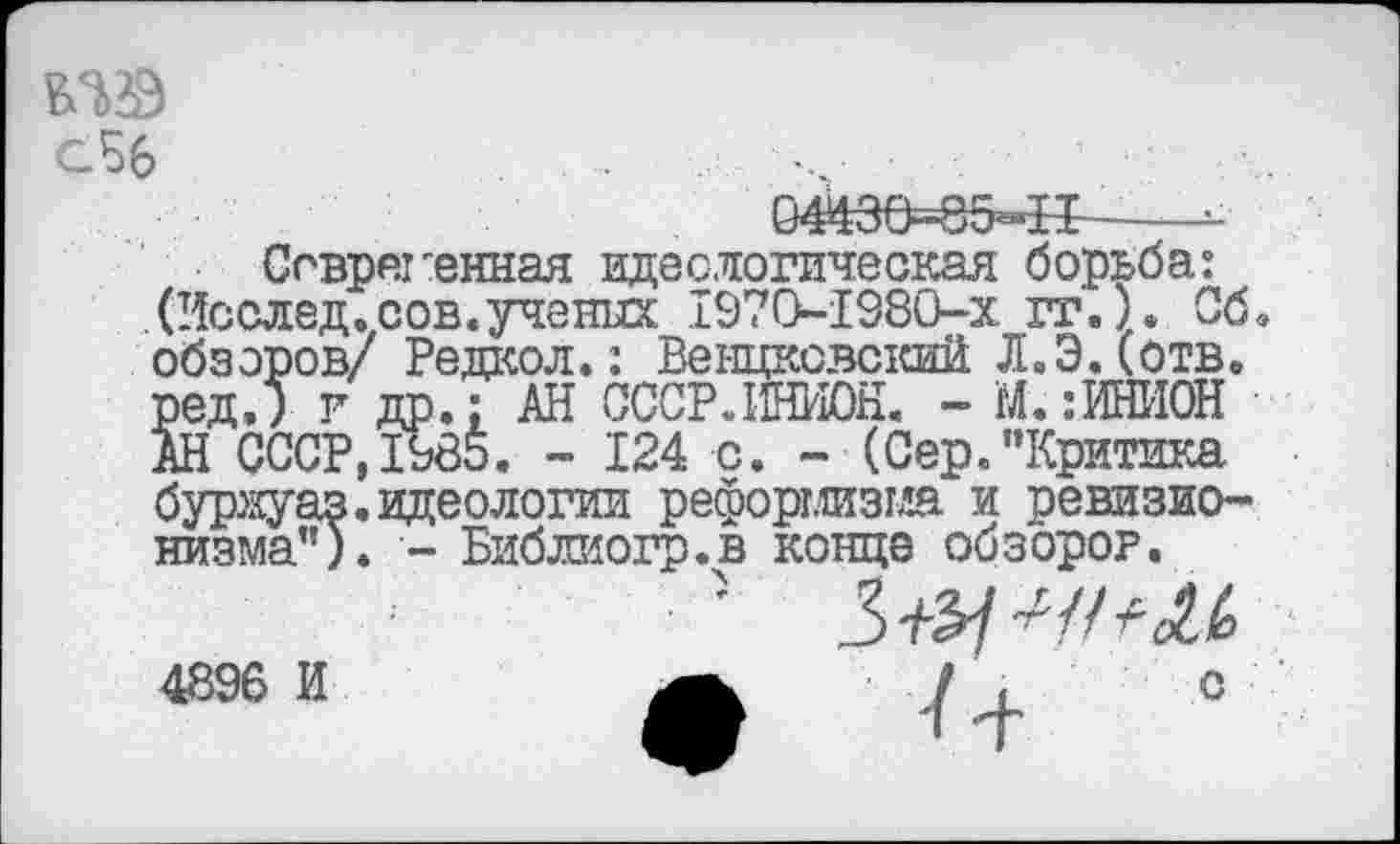 ﻿сБб	... .
044Э6=85«Н—
Современная идеелогическая борьба: (Исслед.сов. ученых 1970-1380-х гг.). Сб. обзоров/ Редкол.: Венцковский Л.ЭДотв. редЛ г др.: АН СССР. ИНИОН. - М.:ИНИОН АН СССР,1985. - 124 с. - (Сер."Критика буржуаз.идеологии реформизма и ревизионизма"). - Библиогр.в конце обзорог.
4896 И	а у , о